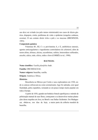 15

uso deve ser evitado (ou pelo menos minimizado) nos casos de úlcera gás-
trica, dispepsia, cistite, problemas de visão e epiderme (erupções cutâneas,
eczema). O seu contato direto irrita a pele e as mucosas (BREMNESS,
1993).
Composição química
     Vitaminas B1, B2, C e a provitamina A, e E, antibióticos naturais,
agentes anticoagulantes e ingredientes controladores do colesterol, além de
terem aliína, aliínase, alicina, escordininas, selênio, heterosídeos sulfurados,
enxofre, cálcio, iodo, silício, sódio e ferro (CORRÊA et al., 1998).

                                BAUNILHA

Nome científico: Vanilla planifolia Andr.
Família: ORCHIDACEAE.
Nomes vulgares: baunilha, vanilla.
Origem: América e África.
Histórico
       Descoberta no México por Cortés e seus exploradores em 1520, on-
de os astecas utilizavam-na como aromatizante, logo foi adotada, com igual
finalidade, pelos espanhóis, tornando-se em pouco tempo muito popular em
toda a Europa.
        A partir de 1836, quando um botânico francês aperfeiçoou o método de
polinização manual de suas flores, começaram a se desenvolver muitas planta-
ções dessa orquídea em Java, no Brasil e nas Índias Ocidentais. Em Madagas-
car, obtém-se, nos dias de hoje, a maior parte da colheita mundial de
baunilha.
 