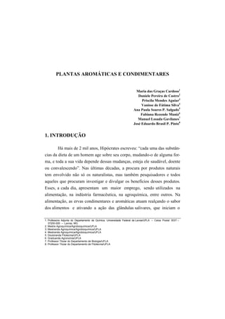 7

        PLANTAS AROMÁTICAS E CONDIMENTARES


                                                                        Maria das Graças Cardoso1
                                                                         Daniele Pereira de Castro2
                                                                           Priscila Mendes Aguiar3
                                                                           Vanisse de Fátima Silva4
                                                                      Ana Paula Soares P. Salgado5
                                                                          Fabiana Rezende Muniz6
                                                                        Manuel Losada Gavilanes7
                                                                      José Eduardo Brasil P. Pinto8


1. INTRODUÇÃO

          Há mais de 2 mil anos, Hipócrates escreveu: “cada uma das substân-
cias da dieta de um homem age sobre seu corpo, mudando-o de alguma for-
ma, e toda a sua vida depende dessas mudanças, esteja ele saudável, doente
ou convalescendo”. Nas últimas décadas, a procura por produtos naturais
tem envolvido não só os naturalistas, mas também pesquisadores e todos
aqueles que procuram investigar e divulgar os benefícios desses produtos.
Esses, a cada dia, apresentam um maior emprego, sendo utilizados na
alimentação, na indústria farmacêutica, na agroquímica, entre outros. Na
alimentação, as ervas condimentares e aromáticas atuam realçando o sabor
dos alimentos e ativando a ação das glândulas salivares, que iniciam o

1. Professora Adjunta do Departamento de Química, Universidade Federal de Lavras/UFLA – Caixa Postal 3037 –
   37200-000 – Lavras, MG
2. Mestre Agroquímica/Agrobioquímica/UFLA
3. Mestranda Agroquímica/Agrobioquímica/UFLA
4. Mestranda Agroquímica/Agrobioquímica/UFLA
5. Doutoranda Fitotecnia/UFLA
6. Graduanda Agronomia/UFLA
7. Professor Titular do Departamento de Biologia/UFLA
8. Professor Titular do Departamento de Fitotecnia/UFLA
 