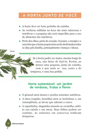 A H O R TA J U N T O D E V O C Ê

                   A horta deve ser bem pertinho da cozinha.
                   As verduras colhidas na hora são mais saborosas e
                   nutritivas e a preguiça não será empecilho para o uso
                   de alimentos tão nutritivos.
                   Perto dos olhos, perto do coração. O prazer, a energia e o
                   exercício que a horta proporciona serão desfrutados todos
                   os dias pela família, principalmente crianças e idosos.
     Salsa



                             Se a horta puder ser maior, mesmo longe de
                               casa, não deixe de fazê-la. Porém, ao
                               menos uma pequena, junto da cozinha,
                               com o que mais se usa, como a de
                           temperos, é uma boa pedida.




                        Horta sustentável: um jardim
                         de verduras, frutas e flores

                   O girassol atrai insetos e produz sementes nutritivas.
                   A zínea (capitão, benedita) atrai as borboletas e, em
                   conseqüência, as larvas que adoram a couve.
                   A capuchinha, chaguinha amarela ou vermelha, enfei-
                   ta sua salada e sua mesa. Suas folhas podem ser
                   comidas. As sementes em conservas lembram
                   alcaparras.

10     HORTAS PERENES
 