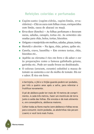 Refeições coloridas e perfumadas

                 Capim-santo (capim-cidrão, capim-limão, erva-
                 cidreira) – Chá ou suco com folhas cruas, enriquecidos
                 com limão, casca de abacaxi ou maçã.
                 Erva-doce (funcho) – As folhas perfumam e decoram
                 sucos, saladas, canapés, tortas etc. As sementes são
                 usadas para chás, bolos, tortas, biscoitos.
                 Orégano e manjericão em molhos, saladas, pizzas, tortas.
                 Hortelã e alecrim – Na água, chás, peixes, quibe etc.
                 Canela, cravo, baunilha – Em cremes tortas, chás,
                 biscoitos etc..
                 Açafrão ou cúrcuma é rico em ferro e dá sabor e cor
                 às preparações como a famosa galinhada goiana,
                 gariroba etc.. Pode ser usado fresco ou desidratado.
                 O colorau (urucum, corante) substitui a massa de
                 tomate ou aumenta a cor do molho de tomate. Dá cor
                 e sabor. É rico em ferro.

                 A berinjela, o jiló e o feijão guandu podem ser podados,
                 por três a quatro anos após a safra, para rebrotar e
                 frutificar novamente.
                 O pé de abóbora pode ter mais de 10 metros de compri-
                 mento. A cada três metros, fazer um montículo de terra
                 junto à saída das folhas. Ele enraíza e dá mais alimento
                 e, em conseqüência, abóboras maiores.
                 Colher todas as flores macho (sem abóbora) e folhas novas
                 para consumir. Assim podadas, as abobrinhas não pecam
                 (caem) e você terá mais frutos.



16   HORTAS PERENES
 
