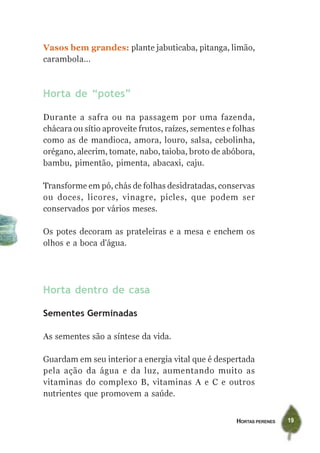 Vasos bem grandes: plante jabuticaba, pitanga, limão,
carambola...



Horta de “potes”

Durante a safra ou na passagem por uma fazenda,
chácara ou sítio aproveite frutos, raízes, sementes e folhas
como as de mandioca, amora, louro, salsa, cebolinha,
orégano, alecrim, tomate, nabo, taioba, broto de abóbora,
bambu, pimentão, pimenta, abacaxi, caju.

Transforme em pó, chás de folhas desidratadas, conservas
ou doces, licores, vinagre, picles, que podem ser
conservados por vários meses.

Os potes decoram as prateleiras e a mesa e enchem os
olhos e a boca d’água.




Horta dentro de casa

Sementes Germinadas

As sementes são a síntese da vida.

Guardam em seu interior a energia vital que é despertada
pela ação da água e da luz, aumentando muito as
vitaminas do complexo B, vitaminas A e C e outros
nutrientes que promovem a saúde.


                                                      HORTAS PERENES   19
 