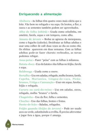 Enriquecendo a alimentação

             Abóbora - As folhas têm quatro vezes mais cálcio que o
             leite. Vão bem no refogado e na sopa. Os brotos, a flor, a
             casca e as sementes também podem ser aproveitados.
             Alho de folha (nhirá) - Usada como cebolinha, em
             omelete, farofa, sopas e em tempero, como alho.
             Amora de árvore – Reduz as agruras da menopausa,
             como o fogacho (calorão). Desidratar as folhas adultas e
             usar uma colher de café duas vezes ao dia ou como chá.
             Os efeitos aparecem em duas semanas. Com as folhas
             adultas pode-se fazer charuto recheados, as novas
             podemos refogar.
             Assa-peixe - Fazer “peixe” com as folhas à milanesa.
             Batata-doce - Uso da batata e das folhas no feijão, farofa
             e sopa.
             Beldroega - Usada como a couve.
             Bertalha - Uso em saladas, refogado, molho branco, farofa.
             Capeba, Marianica, Língua-de-vaca, Picão-
             branco, Urtiga e Cansanção - Usar em sopas, farofas,
             feijão e refogado.
             Caruru ou cará-do-reino - Uso em saladas, sucos,
             refogado, molho “branco” e farofa.
             Chaguinha - Uso da flor, folha e sementes.
             Chuchu - Uso das folhas, brotos e frutos.
             Dente-de-leão - Saladas, refogados.
             Feijão guandu (feijão de árvore) - Pode ser usado
             seco ou verde, substituindo a ervilha. É preciso aferventar
             e jogar fora a água, porque é amarga.


22   HORTAS PERENES
 