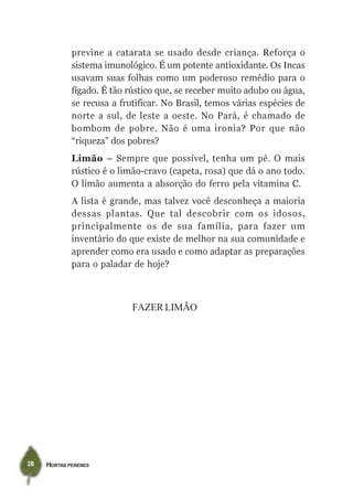 previne a catarata se usado desde criança. Reforça o
             sistema imunológico. É um potente antioxidante. Os Incas
             usavam suas folhas como um poderoso remédio para o
             fígado. É tão rústico que, se receber muito adubo ou água,
             se recusa a frutificar. No Brasil, temos várias espécies de
             norte a sul, de leste a oeste. No Pará, é chamado de
             bombom de pobre. Não é uma ironia? Por que não
             “riqueza” dos pobres?
             Limão – Sempre que possível, tenha um pé. O mais
             rústico é o limão-cravo (capeta, rosa) que dá o ano todo.
             O limão aumenta a absorção do ferro pela vitamina C.
             A lista é grande, mas talvez você desconheça a maioria
             dessas plantas. Que tal descobrir com os idosos,
             principalmente os de sua família, para fazer um
             inventário do que existe de melhor na sua comunidade e
             aprender como era usado e como adaptar as preparações
             para o paladar de hoje?



                            FAZER LIMÃO




28   HORTAS PERENES
 
