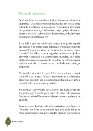 Folhas de mandioca

             O pó da folha de mandioca é riquíssimo em minerais e
             vitaminas. O uso diário de poucas pitadas em nosso prato
             estimula o sistema imunológico, reduzindo a gravidade
             de qualquer doença infecciosa, seja gripe, diarréia,
             dengue, malária, tuberculose, hanseníase, aids, infecção
             hospitalar, pneumonia etc.

             Essa folha que, no verão nos ajuda a adquirir aquele
             bronzeado e na maturidade retarda o embranquecimento
             dos cabelos, por sua riqueza em Vitamina A, acaba com a
             “coceira” do olho, com a cegueira noturna e ajuda a
             prevenir a catarata e a degeneração macular, que deixa
             tantos idosos cegos. A sua ação inibidora de infecções pode
             reduzir em até 10 vezes a mortalidade em crianças
             pequenas.

             No Nepal, a vitamina A, que a folha da mandioca, o pequi,
             o dendê e as outras folhas verde-escuras e alimentos
             amarelos possuem em abundância, reduz em até 50% a
             mortalidade de mulheres grávidas.

             No Peru, a “Universidad de la Selva” produziu o chá em
             saquinho, que é usado para prevenir câncer de próstata.
             Custa mais de 6 dólares a embalagem de 100 saquinhos de
             2g cada.

             Devemos nos lembrar da saborosíssima maniçoba, a
             “feijoada” de folha de mandioca, que não pode faltar na
             mesa do paraense e em parte da dos baianos e sergipanos.


30   HORTAS PERENES
 