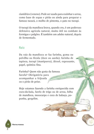 cianídrico (veneno). Pode ser usado para cozinhar o arroz,
             como base de sopas e pirão ou ainda para preparar o
             famoso tacacá, o molho de pimenta, o pato no tucupi.

             O tucupi da mandioca brava, quando cru, é um poderoso
             defensivo agrícola natural, muito útil no combate às
             formigas e pulgões. É também um adubo natural, depois
             de fermentado.



             Raiz

             Da raiz da mandioca se faz farinha, goma ou
             polvilho ou fécula (doce ou azeda); farinha de
             tapioca, tucupi (manipuera), álcool, espessante,
             papel, química fina.

             Farinha? Quem não gosta da famosa
             farofa? Obrigatória para
             acompanhar a feijoada
             ou o pirão de peixe.

             Hoje estamos fazendo a farinha enriquecida com
             coco-da-baía, farelo de trigo ou de arroz, folha
             de mandioca, mesocarpo e coco de babaçu, pu-
             punha, gergelim.




32   HORTAS PERENES
 