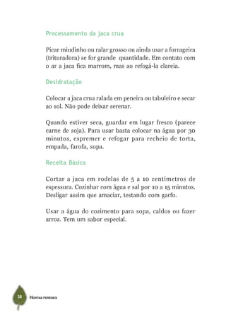 Processamento da jaca crua

             Picar miudinho ou ralar grosso ou ainda usar a forrageira
             (trituradora) se for grande quantidade. Em contato com
             o ar a jaca fica marrom, mas ao refogá-la clareia.

             Desidratação

             Colocar a jaca crua ralada em peneira ou tabuleiro e secar
             ao sol. Não pode deixar serenar.

             Quando estiver seca, guardar em lugar fresco (parece
             carne de soja). Para usar basta colocar na água por 30
             minutos, espremer e refogar para recheio de torta,
             empada, farofa, sopa.

             Receita Básica

             Cortar a jaca em rodelas de 5 a 10 centímetros de
             espessura. Cozinhar com água e sal por 10 a 15 minutos.
             Desligar assim que amaciar, testando com garfo.

             Usar a água do cozimento para sopa, caldos ou fazer
             arroz. Tem um sabor especial.




38   HORTAS PERENES
 