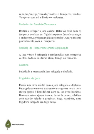 repolho/acelga/tomate/brotos e temperos verdes.
             Temperar com sal e limão ou maionese.

             Recheio de Omelete/Panqueca

             Desfiar e refogar a jaca cozida. Bater os ovos com os
             temperos e colocar em frigideira quente. Quando começar
             a endurecer, acrescentar a jaca e enrolar . Usar o mesmo
             procedimento com a panqueca.

             Recheio de Torta/Pastel/Pastelão/Empada

             A jaca verde é refogada e enriquecida com temperos
             verdes. Pode-se misturar atum, frango ou camarão.

             Lasanha

             Substituir a massa pela jaca refogada e desfiada.

             Frigideira de jaca

             Forrar um pirex médio com a jaca refogada e desfiada.
             Bater 3 claras em neve e acrescentar as gemas uma a uma.
             Outra opção é liquidificar com sal os ovos inteiros.
             Derramar sobre a jaca e levar ao forno. Se quiser, polvilhar
             com queijo ralado e gratinar. Faça, também, uma
             frigideira tampada em fogo baixo.




40   HORTAS PERENES
 