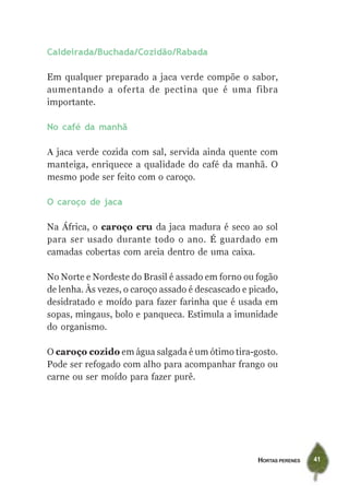 Caldeirada/Buchada/Cozidão/Rabada

Em qualquer preparado a jaca verde compõe o sabor,
aumentando a oferta de pectina que é uma fibra
importante.

No café da manhã

A jaca verde cozida com sal, servida ainda quente com
manteiga, enriquece a qualidade do café da manhã. O
mesmo pode ser feito com o caroço.

O caroço de jaca

Na África, o caroço cru da jaca madura é seco ao sol
para ser usado durante todo o ano. É guardado em
camadas cobertas com areia dentro de uma caixa.

No Norte e Nordeste do Brasil é assado em forno ou fogão
de lenha. Às vezes, o caroço assado é descascado e picado,
desidratado e moído para fazer farinha que é usada em
sopas, mingaus, bolo e panqueca. Estimula a imunidade
do organismo.

O caroço cozido em água salgada é um ótimo tira-gosto.
Pode ser refogado com alho para acompanhar frango ou
carne ou ser moído para fazer purê.




                                                    HORTAS PERENES   41
 