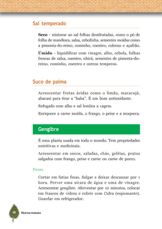 Sal temperado
                 Seco - misturar ao sal folhas desidratadas, como o pó de
                 folha de mandioca, salsa, cebolinha, sementes moídas como
                 a pimenta-do-reino, cominho, coentro, colorau e açafrão.
                 Úmido - liquidificar com vinagre, alho, cebola, folhas
                 frescas de salsa, coentro, nhirá, sementes de pimenta-do-
                 reino, cominho, coentro e outros temperos.



             Suco de palma
                 Acrescentar frutas ácidas como o limão, maracujá,
                 abacaxi para tirar a “baba”. É um bom antioxidante.
                 Refogado com alho e sal lembra a vagem.
                 Enriquece a carne moída, o frango, o peixe e a moqueca.



                 Gengibre

                 É uma planta usada em todo o mundo. Tem propriedades
                 nutritivas e medicinais.
                 Acrescentar em sucos, saladas, chás, geléias, pratos
                 salgados com frango, peixe e carne ou carne de porco.

             Picles
                 Cortar em fatias finas. Salgar e deixar descansar por 1
                 hora. Ferver uma xícara de água e uma de vinagre.
                 Acrescentar gengibre. Aferventar por 10 minutos, colocar
                 em frascos de vidros e cobrir com Cidra (espumante).
                 Guardar em refrigerador.


48   HORTAS PERENES
 