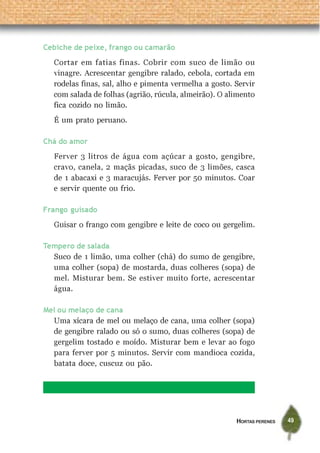 Cebiche de peixe, frango ou camarão
  Cortar em fatias finas. Cobrir com suco de limão ou
  vinagre. Acrescentar gengibre ralado, cebola, cortada em
  rodelas finas, sal, alho e pimenta vermelha a gosto. Servir
  com salada de folhas (agrião, rúcula, almeirão). O alimento
  fica cozido no limão.
  É um prato peruano.

Chá do amor
  Ferver 3 litros de água com açúcar a gosto, gengibre,
  cravo, canela, 2 maçãs picadas, suco de 3 limões, casca
  de 1 abacaxi e 3 maracujás. Ferver por 50 minutos. Coar
  e servir quente ou frio.

Frango guisado
  Guisar o frango com gengibre e leite de coco ou gergelim.

Tempero de salada
  Suco de 1 limão, uma colher (chá) do sumo de gengibre,
  uma colher (sopa) de mostarda, duas colheres (sopa) de
  mel. Misturar bem. Se estiver muito forte, acrescentar
  água.

Mel ou melaço de cana
  Uma xícara de mel ou melaço de cana, uma colher (sopa)
  de gengibre ralado ou só o sumo, duas colheres (sopa) de
  gergelim tostado e moído. Misturar bem e levar ao fogo
  para ferver por 5 minutos. Servir com mandioca cozida,
  batata doce, cuscuz ou pão.




                                                       HORTAS PERENES   49
 
