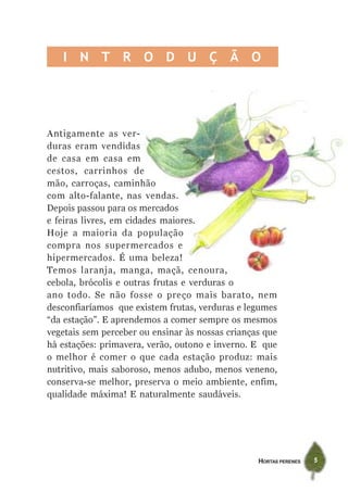 I N T R O D U Ç Ã O




Antigamente as ver-
duras eram vendidas
de casa em casa em
cestos, carrinhos de
mão, carroças, caminhão
com alto-falante, nas vendas.
Depois passou para os mercados
e feiras livres, em cidades maiores.
Hoje a maioria da população
compra nos supermercados e
hipermercados. É uma beleza!
Temos laranja, manga, maçã, cenoura,
cebola, brócolis e outras frutas e verduras o
ano todo. Se não fosse o preço mais barato, nem
desconfiaríamos que existem frutas, verduras e legumes
“da estação”. E aprendemos a comer sempre os mesmos
vegetais sem perceber ou ensinar às nossas crianças que
há estações: primavera, verão, outono e inverno. E que
o melhor é comer o que cada estação produz: mais
nutritivo, mais saboroso, menos adubo, menos veneno,
conserva-se melhor, preserva o meio ambiente, enfim,
qualidade máxima! E naturalmente saudáveis.




                                                  HORTAS PERENES   5
 