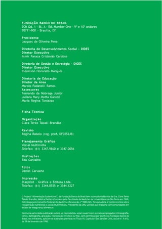 FUNDAÇÃO BANCO DO BRASIL
SCN Qd. 1 – Bl. A - Ed. Number One – 9º e 10º andares
70711-900 – Brasília, DF.

Presidente
Jacques de Oliveira Pena

Diretoria de Desenvolvimento Social – DIDES
Diretor Executivo
Almir Paraca Cristóvão Cardoso

Diretoria de Gestão e Estratégia – DIGES
Diretor Executivo
Elenelson Honorato Marques

Diretoria de Educação
Diretor da Área
Marcos Fadanelli Ramos
Assessores
Fernando da Nóbrega Junior
Juliana Mary Motta Ganimi
Maria Regina Toniazzo


Ficha Técnica

Organização
Clara Terko Takaki Brandão

Revisão
Regina Rabelo (reg. prof. DF0252JB)

Planejamento Gráfico
Versal Multimídia
Telefax: (61) 3347.9860 e 3347.0056

Ilustrações
Edu Carvalho

Fotos
Daniel Carvalho

Impressão
Starprint – Gráfica e Editora Ltda.
Telefax: (61) 3344.0555 e 3344.1227


O Projeto “Alimentação Sustentável”, da Fundação Banco do Brasil tem a consultoria técnica da Dra. Clara Terko
Takaki Brandão, Médica Pediatra formada pela Faculdade de Medician da Universidade de São Paulo em 1969,
Nutróloga pelo Conselho Federal de Medicina (Resolução nº 1086/82), Pesquisadora e Conferencista sobre
recuperação nutricional e uso da Multimistura, Presidente da ONG Gênesis que trabalha com comunidades em
estado de insegurança alimentar.

                                                                                                             HORTAS
Nenhuma parte desta publicação poderá ser reproduzida, sejam quais forem os meios empregados (mimeografia, PERENES        51
xerox, datilografia, gravação, reprodução em disco ou fita), sem permissão por escrito da Fundação Banco do
Brasil. Aos infratores, aplicam-se as sanções previstas no Título VII, Capítulo II Das Sansões Civis, da Lei nº. 9.610,
de 19 de fevereiro de 1998.
 