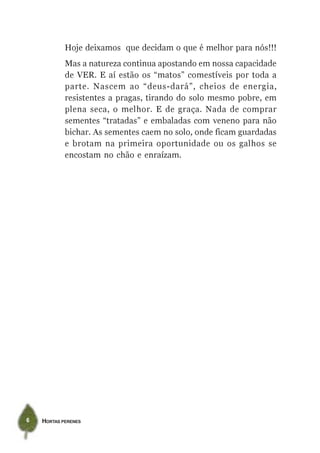 Hoje deixamos que decidam o que é melhor para nós!!!
            Mas a natureza continua apostando em nossa capacidade
            de VER. E aí estão os “matos” comestíveis por toda a
            parte. Nascem ao “deus-dará”, cheios de energia,
            resistentes a pragas, tirando do solo mesmo pobre, em
            plena seca, o melhor. E de graça. Nada de comprar
            sementes “tratadas” e embaladas com veneno para não
            bichar. As sementes caem no solo, onde ficam guardadas
            e brotam na primeira oportunidade ou os galhos se
            encostam no chão e enraízam.




6   HORTAS PERENES
 