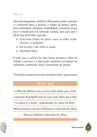 Cálcio

Além da osteoporose, a falta de cálcio pode manter a pressão
e o colesterol altos, a insônia, o ranger de dentes, cáries,
dores articulares, câimbras, irritabilidade, convulsão. E por
isso é considerado um calmante natural, mas para que o
cálcio seja absorvido, é preciso:
      Usar boas fontes de cálcio como as folha verde-
      escuras e o gergelim.
      Sol na pele e não sobre a roupa.
      Atividade física.

É tudo que o cultivo de uma horta promove, além de
reduzir o estresse e a depressão, aumenta a produção da
endorfina, conhecida como o hormônio do prazer.


O brasileiro come menos da metade do cálcio que precisa.


                      SAIBA QUE

A folha de abóbora tem 4 vezes mais cálcio que o leite.

A semente de gergelim tem 10 vezes mais cálcio que o leite.

  O açúcar é o maior seqüestrador de cálcio da dieta.

Muita proteína e gordura diminuem a absorção de cálcio.

         Estresse diminui a absorção de cálcio.



                                                       HORTAS PERENES   9
 
