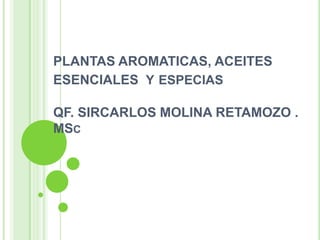 PLANTAS AROMATICAS, ACEITES
ESENCIALES Y ESPECIAS
QF. SIRCARLOS MOLINA RETAMOZO .
MSC

 