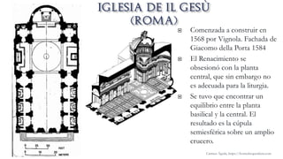  Comenzada a construir en
1568 por Vignola. Fachada de
Giacomo della Porta 1584
 El Renacimiento se
obsesionó con la planta
central, que sin embargo no
es adecuada para la liturgia.
 Se tuvo que encontrar un
equilibrio entre la planta
basilical y la central. El
resultado es la cúpula
semiesférica sobre un amplio
crucero.
Carmen Águila, https://hortushesperidum.com
 