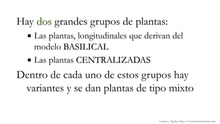 Hay dos grandes grupos de plantas:
 Las plantas, longitudinales que derivan del
modelo BASILICAL
 Las plantas CENTRALIZADAS
Dentro de cada uno de estos grupos hay
variantes y se dan plantas de tipo mixto
Carmen Águila, https://hortushesperidum.com
 