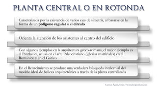 Caracterizada por la existencia de varios ejes de simetría, al basarse en la
forma de un polígono regular o el círculo
Orienta la atención de los asistentes al centro del edificio
Con algunos ejemplos en la arquitectura greco-romana, el mejor ejemplo es
el Pantheon, se usa en el arte Paleocristiano (iglesias martiriales) en el
Románico y en el Gótico
En el Renacimiento se produce una verdadera búsqueda intelectual del
modelo ideal de belleza arquitectónica a través de la planta centralizada
Carmen Águila, https://hortushesperidum.com
 