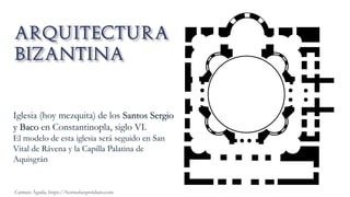 Carmen Águila, https://hortushesperidum.com
Iglesia (hoy mezquita) de los Santos Sergio
y Baco en Constantinopla, siglo VI.
El modelo de esta iglesia será seguido en San
Vital de Rávena y la Capilla Palatina de
Aquisgrán
 