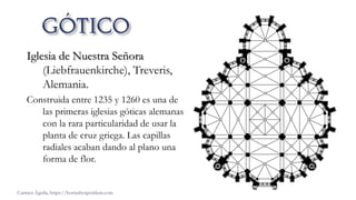 Iglesia de Nuestra Señora
(Liebfrauenkirche), Treveris,
Alemania.
Construida entre 1235 y 1260 es una de
las primeras iglesias góticas alemanas
con la rara particularidad de usar la
planta de cruz griega. Las capillas
radiales acaban dando al plano una
forma de flor.
Carmen Águila, https://hortushesperidum.com
 