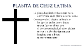 La planta basilical evolucionará hasta
convertirse en la planta de cruz latina
Corresponde al diseño utilizado en
las iglesias en las que el brazo
mayor (que se alinea con
el pórtico principal, el atrio, el altar
mayor y el ábside) tiene mayor
longitud que el brazo
menor o transepto
Carmen Águila, https://hortushesperidum.com
 