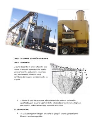 CRIBAS Y TOLVAS DE RECEPCIÓN EN CALIENTE
CRIBAS EN CALIENTE:
La planta dispondrá de cribas suficientes para
tamizar el agregado proveniente del secador
y separarlos en las graduaciones requeridas
para alojarlas en las diferentes tolvas
individuales de recepción como se muestra en
la figura:

 La función de las cribas es separar adecuadamente los áridos en los tamaños
especificados, por lo cual la superficie de las cribas debe ser suficientemente grande
para admitir la máxima alimentación permisible a las tolvas.
TOLVAS CALIENTES:
 Son usadas temporalmente para almacenar el agregado caliente y cribado en los
diferentes tamaños requeridos.

 