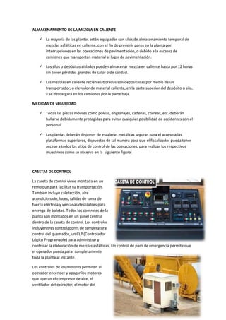 ALMACENAMIENTO DE LA MEZCLA EN CALIENTE
 La mayoría de las plantas están equipadas con silos de almacenamiento temporal de
mezclas asfálticas en caliente, con el fin de prevenir paros en la planta por
interrupciones en las operaciones de pavimentación, o debido a la escasez de
camiones que transportan material al lugar de pavimentación.
 Los silos o depósitos aislados pueden almacenar mezcla en caliente hasta por 12 horas
sin tener pérdidas grandes de calor o de calidad.
 Las mezclas en caliente recién elaboradas son depositadas por medio de un
transportador, o elevador de material caliente, en la parte superior del depósito o silo,
y se descargará en los camiones por la parte baja.
MEDIDAS DE SEGURIDAD
 Todas las piezas móviles como poleas, engranajes, cadenas, correas, etc. deberán
hallarse debidamente protegidas para evitar cualquier posibilidad de accidentes con el
personal.
 Las plantas deberán disponer de escaleras metálicas seguras para el acceso a las
plataformas superiores, dispuestas de tal manera para que el fiscalizador pueda tener
acceso a todos los sitios de control de las operaciones, para realizar los respectivos
muestreos como se observa en la siguiente figura:

CASETAS DE CONTROL
La caseta de control viene montada en un
remolque para facilitar su transportación.
También incluye calefacción, aire
acondicionado, luces, salidas de toma de
fuerza eléctrica y ventanas deslizables para
entrega de boletas. Todos los controles de la
planta son montados en un panel central
dentro de la caseta de control. Los controles
incluyen tres controladores de temperatura,
control del quemador, un CLP (Controlador
Lógico Programable) para administrar y
controlar la elaboración de mezclas asfálticas. Un control de paro de emergencia permite que
el operador pueda parar completamente
toda la planta al instante.
Los controles de los motores permiten al
operador encender y apagar los motores
que operan el compresor de aire, el
ventilador del extractor, el motor del

 