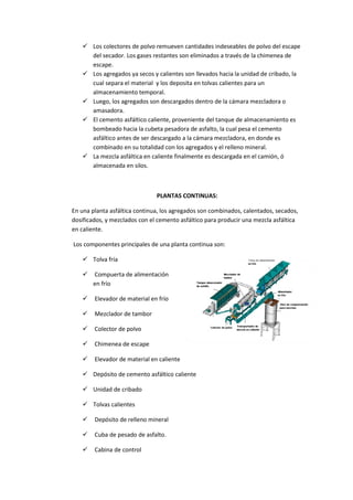  Los colectores de polvo remueven cantidades indeseables de polvo del escape
del secador. Los gases restantes son eliminados a través de la chimenea de
escape.
 Los agregados ya secos y calientes son llevados hacia la unidad de cribado, la
cual separa el material y los deposita en tolvas calientes para un
almacenamiento temporal.
 Luego, los agregados son descargados dentro de la cámara mezcladora o
amasadora.
 El cemento asfáltico caliente, proveniente del tanque de almacenamiento es
bombeado hacia la cubeta pesadora de asfalto, la cual pesa el cemento
asfáltico antes de ser descargado a la cámara mezcladora, en donde es
combinado en su totalidad con los agregados y el relleno mineral.
 La mezcla asfáltica en caliente finalmente es descargada en el camión, ó
almacenada en silos.

PLANTAS CONTINUAS:
En una planta asfáltica continua, los agregados son combinados, calentados, secados,
dosificados, y mezclados con el cemento asfáltico para producir una mezcla asfáltica
en caliente.
Los componentes principales de una planta continua son:
 Tolva fría


Compuerta de alimentación
en frío



Elevador de material en frío



Mezclador de tambor



Colector de polvo



Chimenea de escape



Elevador de material en caliente

 Depósito de cemento asfáltico caliente
 Unidad de cribado
 Tolvas calientes


Depósito de relleno mineral



Cuba de pesado de asfalto.



Cabina de control

 