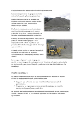 El acopio de agregados se los puede realizar de la siguiente manera:
Cuando se acopia reservas de agregado de un solo
material se los puede apilar en acopios cónicos.
Cuando se acopian reservas de agregado que
contienen partículas de diferente tamaño se debe
apilar el material en capas, minimizando la
segregación por gravedad.
El relleno mineral es usualmente almacenado en
depósitos, silos o bolsas para prevenir que sean
arrastrados por el viento y que sean expuestos a la
humedad, lo cual los puede aglutinar y endurecer.
El manejo del agregado degrada hasta cierto punto las
partículas individuales del agregado, y causa
segregación cuando se trata de partículas que
presentan diferentes tamaños, por lo tanto el manejo
debe ser mínimo.
El manejo mínimo consiste en apartar el agregado de
las reservas para que pueda ser procesado
adicionalmente, para luego ser mezclado en la planta
asfáltica.
La norma general para el manejo de agregados
consiste en usar un cargador de tractor para remover el material de las partes casi verticales
del acopio, debido a que otros vehículos de tracción, aumentan la probabilidad de una alta
degradación.

MUESTRE DEL AGREGADO:
Los buenos procedimientos de control de calidad de los agregados requieren de pruebas
durante los procesos de producción, acopio y manejo, para:
 Asegurar que solamente se use material satisfactorio en la mezcla de
pavimentación.
 Proporcionar un registro permanente como evidencia de que los materiales
cumplen con las especificaciones de la obra.
Las muestras seleccionadas deben ser verdaderamente representativas de todo el agregado de
acuerdo a la norma ASTM D 75. Las cantidades requeridas en el muestreo se indican en la
siguiente tabla

 