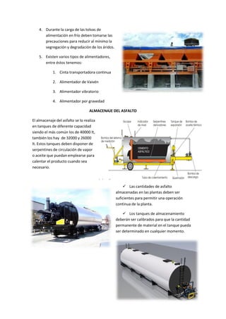 4. Durante la carga de las tolvas de
alimentación en frío deben tomarse las
precauciones para reducir al mínimo la
segregación y degradación de los áridos.
5. Existen varios tipos de alimentadores,
entre éstos tenemos:
1. Cinta transportadora continua
2. Alimentador de Vaivén
3. Alimentador vibratorio
4. Alimentador por gravedad
ALMACENAJE DEL ASFALTO
El almacenaje del asfalto se lo realiza
en tanques de diferente capacidad
siendo el más común los de 40000 lt,
también los hay de 32000 y 26000
lt. Estos tanques deben disponer de
serpentines de circulación de vapor
o aceite que puedan emplearse para
calentar el producto cuando sea
necesario.

 Las cantidades de asfalto
almacenadas en las plantas deben ser
suficientes para permitir una operación
continua de la planta.
 Los tanques de almacenamiento
deberán ser calibrados para que la cantidad
permanente de material en el tanque pueda
ser determinado en cualquier momento.

 