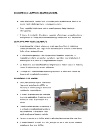 EXIGENCIAS SOBRE LOS TANQUES DE ALMACENAMIENTO:

 Tener termómetros tipo inscriptor situados en puntos específicos que permitan un
control efectivo de temperaturas en cualquier momento
 Tener capacidad suficiente de reserva para al menos un día de trabajo sin
interrupciones.
 El sistema de circulación, deberá tener capacidad suficiente para un caudal uniforme y
estar provisto de camisas de aislamiento térmico y conservación de la temperatura.
DISPOSITIVOS PARA DOSIFICAR EL ASFALTO
 La planta estará provista de balanzas de pesaje o de dispositivos de medición y
calibración del asfalto, para asegurar que la dosificación de la mezcla se halle dentro
de las tolerancias especificadas.
 El asfalto medido ya sea por peso o por volumen, deberá ser descargado a la
mezcladora, mediante una abertura o una barra esparcidora cuya longitud será al
menos igual a las ¾ partes de la longitud de la mezcladora
 Los dispositivos para la dosificación estarán provistos de medios exactos de medición,
control de temperaturas y pesos ó volúmenes.
 La temperatura será medida en la cañería que conduce el asfalto a las válvulas de
descarga a la entrada de la mezcladora.
MEDICIÓN DEL FILLER MINERAL
 En las plantas donde exija un control muy
riguroso de la dosificación del filler es
necesario un alimentador y un dosificador
con básculas independientes.
 El sistema de alimentación del filler debe
tener una capacidad de almacenaje, como
mínimo, de un día de producción de la
planta.
 Cuando se añade a la mezcla filler mineral
la cantidad empleada debe comprobarse
frecuentemente. Si se recibe en sacos
puede emplearse el siguiente método:
 Deben contarse los sacos de filler añadidos a la tolva, la misma que debe estar llena.
 El número de sacos añadidos en la tolva, multiplicado por el peso de filler contenido
en cada uno, da el peso del filler.

 