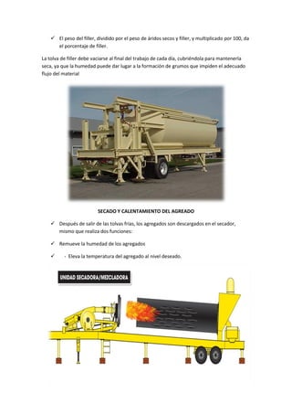  El peso del filler, dividido por el peso de áridos secos y filler, y multiplicado por 100, da
el porcentaje de filler.
La tolva de filler debe vaciarse al final del trabajo de cada día, cubriéndola para mantenerla
seca, ya que la humedad puede dar lugar a la formación de grumos que impiden el adecuado
flujo del material

SECADO Y CALENTAMIENTO DEL AGREADO
 Después de salir de las tolvas frías, los agregados son descargados en el secador,
mismo que realiza dos funciones:
 Remueve la humedad de los agregados


- Eleva la temperatura del agregado al nivel deseado.

 