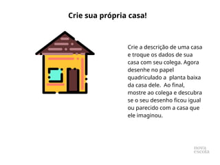 Crie a descrição de uma casa
e troque os dados de sua
casa com seu colega. Agora
desenhe no papel
quadriculado a planta baixa
da casa dele. Ao final,
mostre ao colega e descubra
se o seu desenho ficou igual
ou parecido com a casa que
ele imaginou.
Crie sua própria casa!
 