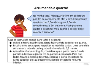 Na minha casa, meu quarto tem 4m de largura
por 3m de comprimento (4m x 3m). Comprei um
armário com 0,5m de largura, 2,5m de
comprimento e 2m de altura. Você pode me
ajudar a desenhar meu quarto e decidir onde
colocar o armário?
Arrumando o quarto!
Siga as instruções abaixo para fazer o desenho:
● Utilize a malha quadriculada para fazer a vista superior do quarto.
● Escolha uma escala para respeitar as medidas dadas. Uma boa ideia
seria usar o lado de cada quadradinho valendo 0,5 metro.
● Após desenhar o retângulo, considere que a porta ocupa 1m da
parede à direita e a janela 1m da parede à esquerda. Para que
todos façam o mesmo desenho, coloque a porta encostada no
canto superior do seu desenho e a janela encostada no canto
inferior.
 