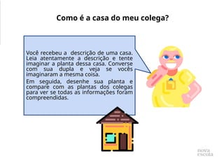 Você recebeu a descrição de uma casa.
Leia atentamente a descrição e tente
imaginar a planta dessa casa. Converse
com sua dupla e veja se vocês
imaginaram a mesma coisa.
Em seguida, desenhe sua planta e
compare com as plantas dos colegas
para ver se todas as informações foram
compreendidas.
Como é a casa do meu colega?
 