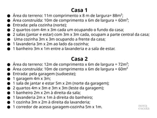 Casa 1
● Área do terreno: 11m comprimento x 8 m de largura= 88m²;
● Área construída: 10m de comprimento x 6m de largura = 60m²;
● Entrada: pela cozinha (norte);
● 2 quartos com 4m x 3m cada um ocupando o fundo da casa;
● 2 salas (jantar e estar) com 3m x 3m cada, ocupam a parte central da casa;
● Uma cozinha 3m x 3m ocupando a frente da casa;
● 1 lavanderia 3m x 2m ao lado da cozinha;
● 1 banheiro 3m x 1m entre a lavanderia e a sala de estar.
Casa 2
● Área do terreno: 12m de comprimento x 6m de largura = 72m²;
● Área construída: 10m de comprimento x 6m de largura = 60m²
● Entrada: pela garagem (sudoeste);
● 1 garagem 4m x 3m;
● 1 sala de jantar e estar 5m x 2m (norte da garagem);
● 2 quartos 4m x 3m e 3m x 3m (leste da garagem);
● 1 banheiro 2m x 2m à direita da sala;
● 1 lavanderia 2m x 1m à direita do banheiro;
● 1 cozinha 3m x 2m à direita da lavanderia;
● 1 corredor de acesso garagem-cozinha 5m x 1m.
 