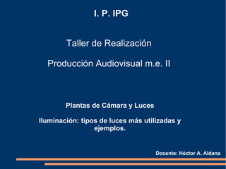 I. P. IPG Taller de Realización Producción Audiovisual m.e. II Docente: Héctor A. Aldana Plantas de Cámara y Luces Iluminación: tipos de luces más utilizadas y ejemplos. 