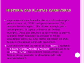 Historia das plantas carnívorasAs plantas carnívoras foram descobertas e referenciadas pela primeira vez no séc. XVIII, mais precisamente em 1768, quando o botânico inglês J. Ellis chamou a atenção para o curioso processo de captura de insectos em Dionaea muscipula. Desde essa data, mais de seis centenas de espécies de plantas foram estudadas e adicionadas ao rol das consideradas carnívoras. Estas plantas constituem um grupo botânico sem qualquer significado taxonómico. As plantas carnívoras são nativas da faixa tropical, ocorrendo no Sudeste Asiático, América e Austrália, umas poucas no sul da Europa e África, muito embora existam géneros ou famílias inteiras adaptados ao clima temperado (vide descrições abaixo).