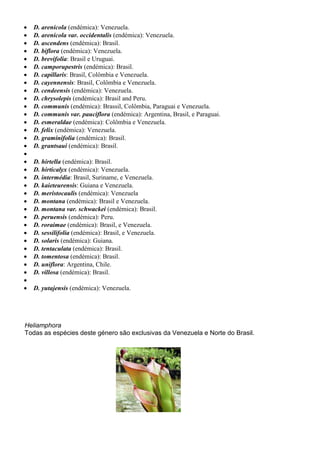  D. arenicola (endémica): Venezuela.
 D. arenicola var. occidentalis (endémica): Venezuela.
 D. ascendens (endémica): Brasil.
 D. biflora (endémica): Venezuela.
 D. brevifolia: Brasil e Uruguai.
 D. camporupestris (endémica): Brasil.
 D. capillaris: Brasil, Colômbia e Venezuela.
 D. cayennensis: Brasil, Colômbia e Venezuela.
 D. cendeensis (endémica): Venezuela.
 D. chrysolepis (endémica): Brasil and Peru.
 D. communis (endémica): Brassil, Colômbia, Paraguai e Venezuela.
 D. communis var. pauciflora (endémica): Argentina, Brasil, e Paraguai.
 D. esmeraldae (endémica): Colômbia e Venezuela.
 D. felix (endémica): Venezuela.
 D. graminifolia (endémica): Brasil.
 D. grantsaui (endémica): Brasil.

 D. hirtella (endémica): Brasil.
 D. hirticalyx (endémica): Venezuela.
 D. intermédia: Brasil, Suriname, e Venezuela.
 D. kaieteurensis: Guiana e Venezuela.
 D. meristocaulis (endémica): Venezuela
 D. montana (endémica): Brasil e Venezuela.
 D. montana var. schwackei (endémica): Brasil.
 D. peruensis (endémica): Peru.
 D. roraimae (endémica): Brasil, e Venezuela.
 D. sessilifolia (endémica): Brasil, e Venezuela.
 D. solaris (endémica): Guiana.
 D. tentaculata (endémica): Brasil.
 D. tomentosa (endémica): Brasil.
 D. uniflora: Argentina, Chile.
 D. villosa (endémica): Brasil.

 D. yutajensis (endémica): Venezuela.
Heliamphora
Todas as espécies deste género são exclusivas da Venezuela e Norte do Brasil.
 