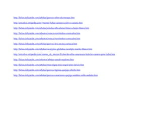 http://fichas.infojardin.com/arboles/quercus-suber-alcornoque.htm

http://articulos.infojardin.com/Frutales/fichas/castanos-cultivo-castano.htm

http://fichas.infojardin.com/arboles/populus-alba-alamo-blanco-chopo-blanco.htm

http://fichas.infojardin.com/arbustos/pistacia-terebinthus-cornicabra.htm

http://fichas.infojardin.com/arbustos/pistacia-terebinthus-cornicabra.htm

http://fichas.infojardin.com/arboles/quercus-ilex-encina-carrasca.htm

http://fichas.infojardin.com/arboles/eucalyptus-globulus-eucalipto-macho-blanco.htm

http://articulos.infojardin.com/plantas_de_interior/Fichas/davallia-canariensis-helecho-canario-pata-liebre.htm

http://fichas.infojardin.com/arbustos/arbutus-unedo-madrono.htm

http://fichas.infojardin.com/arboles/pinus-nigra-pino-negral-pino-laricio.htm

http://fichas.infojardin.com/arboles/quercus-faginea-quejigo-rebollo.htm

http://fichas.infojardin.com/arboles/quercus-canariensis-quejigo-andaluz-roble-andaluz.htm
 