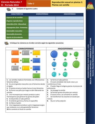 Reproducción sexual en plantas 2: 
Plantas con semilla 
COLEGIO ENRIQUE OLAYA HERRERA – I.E.D. 
ÁREA DE CIENCIAS NATURALES – JORNADA DE LA MAÑANA 
Docente: Ricardo Rodríguez Salamanca 
Ciencias Naturales 7 
III - Período 2014 
Taller 2 
2. Complete el siguiente cuadro: 
3. Coloque los números en el orden correcto según las siguientes secuencias: 
CARACTERÍSTICA GIMNOSPERMAS ANGIOSPERMAS Aspecto de las semillas Órganos reproductivos Anteridios (Estr. Masculina) Arquegonios (Estr. Femenina) Gametofito masculino Gametofito femenino Agente de fecundación 
GIMNOSPERMAS 
ANGIOSPERMAS 
1. Las semillas maduran formando una inflorescencia femenina leñosa 
2. Se une el gameto masculino con el femenino dando el cigoto 
3. El viento arrastra el polen hacia el cono femenino 
4. Se forma una piña que luego se abre liberando las semillas 
5. Una micrespora por meiosis produce cuatro microesporas que generan los granos de polen 
6. Se desarrolla un tubo polínico 
7. El embrión germina y forma el esporofito 
8. Se libera el polen 
9. Una megaespora produce cuatro megaesporangios que conducen a un solo gametofito femenino 
10. Se convierte el óvulo en semilla 
1. Se forma el tubo polínico 
2. El ovario alrededor del óvulo crece y se transforma en fruto 
3. El polen llega al estigma gracias al proceso de polinización 
4. Se propaga la semilla 
5. Se forman granos de polen por meiosis 
6. El óvulo crece y se convierte en semilla 
7. Se transforman los ovocitos en óvulos por meiosis 
8. Ocurre la fecundación 
 