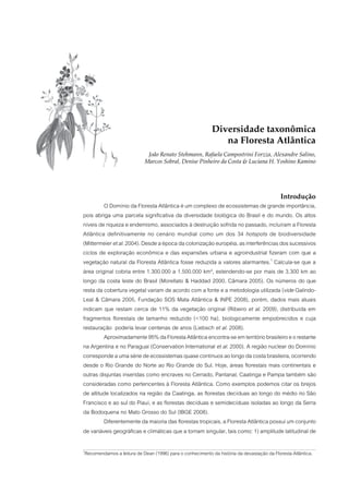 Diversidade taxonômica
                                                              na Floresta Atlântica
                            João Renato Stehmann, Rafaela Campostrini Forzza, Alexandre Salino,
                           Marcos Sobral, Denise Pinheiro da Costa & Luciana H. Yoshino Kamino




                                                                                           Introdução
         O Domínio da Floresta Atlântica é um complexo de ecossistemas de grande importância,
pois abriga uma parcela significativa da diversidade biológica do Brasil e do mundo. Os altos
níveis de riqueza e endemismo, associados à destruição sofrida no passado, incluíram a Floresta
Atlântica definitivamente no cenário mundial como um dos 34 hotspots de biodiversidade
(Mittermeier et al. 2004). Desde a época da colonização européia, as interferências dos sucessivos
ciclos de exploração econômica e das expansões urbana e agroindustrial fizeram com que a
vegetação natural da Floresta Atlântica fosse reduzida a valores alarmantes.1 Calcula-se que a
área original cobria entre 1.300.000 a 1.500.000 km², estendendo-se por mais de 3.300 km ao
longo da costa leste do Brasil (Morellato & Haddad 2000, Câmara 2005). Os números do que
resta da cobertura vegetal variam de acordo com a fonte e a metodologia utilizada (vide Galindo-
Leal & Câmara 2005, Fundação SOS Mata Atlântica & INPE 2008), porém, dados mais atuais
indicam que restam cerca de 11% da vegetação original (Ribeiro et al. 2009), distribuída em
fragmentos florestais de tamanho reduzido (<100 ha), biologicamente empobrecidos e cuja
restauração poderia levar centenas de anos (Liebsch et al. 2008).
         Aproximadamente 95% da Floresta Atlântica encontra-se em território brasileiro e o restante
na Argentina e no Paraguai (Conservation International et al. 2000). A região nuclear do Domínio
corresponde a uma série de ecossistemas quase contínuos ao longo da costa brasileira, ocorrendo
desde o Rio Grande do Norte ao Rio Grande do Sul. Hoje, áreas florestais mais continentais e
outras disjuntas inseridas como encraves no Cerrado, Pantanal, Caatinga e Pampa também são
consideradas como pertencentes à Floresta Atlântica. Como exemplos podemos citar os brejos
de altitude localizados na região da Caatinga, as florestas decíduas ao longo do médio rio São
Francisco e ao sul do Piauí, e as florestas decíduas e semidecíduas isoladas ao longo da Serra
da Bodoquena no Mato Grosso do Sul (IBGE 2008).
         Diferentemente da maioria das florestas tropicais, a Floresta Atlântica possui um conjunto
de variáveis geográficas e climáticas que a tornam singular, tais como: 1) amplitude latitudinal de

Recomendamos a leitura de Dean (1996) para o conhecimento da história da devastação da Floresta Atlântica.
1
 