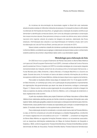 Plantas da Floresta Atlântica




         As iniciativas de documentação da diversidade vegetal no Brasil têm sido realizadas
através de ações isoladas em diferentes instituições de pesquisa. A consequência disso é a dificuldade
na obtenção de informações da nossa flora, um gargalo para a realização de projetos científicos que
demandam a identificação correta dos táxons, bem como da utilização sustentada e conservação
dos nossos recursos naturais. Esse panorama começou a mudar nos últimos anos, tanto no âmbito
nacional como regional, através de projetos de listagens de espécies, elaboração das floras
estaduais, informatização das coleções e sua disponibilização em herbários virtuais, bem como
da elaboração da Lista da Flora do Brasil, prevista para ser concluída em 2010.
         Nesse contexto, aceitamos o desafio de coordenar a publicação da lista das plantas ocorrentes
no Domínio Atlântico, acreditando que ao agregar a colaboração dos taxonomistas e juntar o conhecimento
existente podemos documentar e disponibilizar dados sobre a sua diversidade vegetal.

                                                    Metodologia para elaboração da lista
          Em 2005 teve início o projeto Endemismo de Plantas Vasculares no Bioma Mata Atlântica
com apoio do Critical Ecosystem Partnership Fund (CEPF), chamado no Brasil de Fundo e Parceria
para Ecossistemas Críticos. O objetivo do CEPF foi consolidar estratégias de conservação integrada
da biodiversidade dos hotspots, sendo fruto de uma aliança entre a Conservação Internacional, o
Fundo Mundial para o Meio Ambiente, o Banco Mundial, a Fundação MacArthur e o Governo do
Japão. Durante dois anos, foi montado um banco de dados contendo informações de ocorrência
de espécies endêmicas da Floresta Atlântica, obtidas de bases disponíveis e registros de herbários.
          Para avaliar os resultados obtidos nessa etapa, foi realizado entre 13 e 15 de agosto de 2007,
em Belo Horizonte, um workshop que contou com a participação de pesquisadores e representantes
de organizações não-governamentais que atuam nas áreas de taxonomia, ecologia e conservação
(Figura 1.1). Nesse evento, decidiu-se pela organização de uma publicação contendo a listagem de
todas as espécies de plantas conhecidas do Domínio Atlântico, com a indicação de endemismo e
tipos vegetacionais onde ocorrem.
          A partir dos resultados obtidos pelo projeto Endemismo de Plantas Vasculares no Bioma Mata
Atlântica foram elaboradas planilhas parciais por família contendo as seguintes infomações para cada
espécie: hábito, distribuição geográfica, estado de conservação e a indicação de endemismo para o Domínio.
Posteriormente, essas planilha foram enviadas aos especialistas para correção e complementação dos
dados. O resultado deste trabalho é a lista apresentada na Parte II deste livro.
          Para a elaboração da lista foi considerado o conceito amplo (sensu lato) da Floresta Atlântica,
ou seja, um Domínio composto por uma série de tipologias ou unidades fitogeográficas, constituindo
um mosaico vegetacional, em concordância com a Lei n° 11.428/2006: “... consideram-se integrantes
do Bioma Mata Atlântica as seguintes formações florestais nativas e os ecossistemas associados,
com as respectivas delimitações estabelecidas em Mapa do Instituto Brasileiro de Geografia e
Estatistica - IBGE, conforme regulamento: Floresta Ombrófila Densa; Floresta Ombrófila Mista; também
denominada de Mata de Araucárias; Floresta Ombrófila Aberta; Floresta Estacional Semidecidual;

                                                                                                        5
 