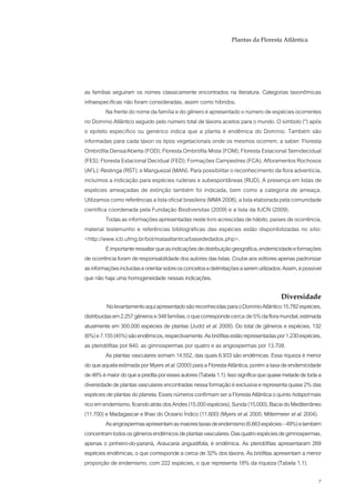 Plantas da Floresta Atlântica




as famílias seguiram os nomes classicamente encontrados na literatura. Categorias taxonômicas
infraespecíficas não foram consideradas, assim como híbridos.
          Na frente do nome da família e do gênero é apresentado o número de espécies ocorrentes
no Domínio Atlântico seguido pelo número total de táxons aceitos para o mundo. O símbolo (*) após
o epíteto específico ou genérico indica que a planta é endêmica do Domínio. Também são
informadas para cada táxon os tipos vegetacionais onde os mesmos ocorrem, a saber: Floresta
Ombrófila Densa/Aberta (FOD); Floresta Ombrófila Mista (FOM); Floresta Estacional Semidecidual
(FES); Floresta Estacional Decidual (FED); Formações Campestres (FCA); Afloramentos Rochosos
(AFL); Restinga (RST); e Manguezal (MAN). Para possibilitar o reconhecimento da flora adventícia,
incluímos a indicação para espécies ruderais e subespontâneas (RUD). A presença em listas de
espécies ameaçadas de extinção também foi indicada, bem como a categoria de ameaça.
Utilizamos como referências a lista oficial brasileira (MMA 2008), a lista elaborada pela comunidade
científica coordenada pela Fundação Biodiversitas (2009) e a lista da IUCN (2009).
          Todas as informações apresentadas neste livro acrescidas de hábito, países de ocorrência,
material testemunho e referências bibliográficas das espécies estão disponibilizadas no sítio:
<http://www.icb.ufmg.br/bot/mataatlantica/basededados.php>.
          É importante ressaltar que as indicações de distribuição geográfica, endemicidade e formações
de ocorrência foram de responsabilidade dos autores das listas. Coube aos editores apenas padronizar
as informações incluídas e orientar sobre os conceitos e delimitações a serem utilizados. Assim, é possível
que não haja uma homogeneidade nessas indicações.

                                                                                        Diversidade
          No levantamento aqui apresentado são reconhecidas para o Domínio Atlântico 15.782 espécies,
distribuídas em 2.257 gêneros e 348 famílias, o que corresponde cerca de 5% da flora mundial, estimada
atualmente em 300.000 espécies de plantas (Judd et al. 2009). Do total de gêneros e espécies, 132
(6%) e 7.155 (45%) são endêmicos, respectivamente. As briófitas estão representadas por 1.230 espécies,
as pteridófitas por 840, as gimnospermas por quatro e as angiospermas por 13.708.
          As plantas vasculares somam 14.552, das quais 6.933 são endêmicas. Essa riqueza é menor
do que aquela estimada por Myers et al. (2000) para a Floresta Atlântica, porém a taxa de endemicidade
de 48% é maior do que a predita por esses autores (Tabela 1.1). Isso significa que quase metade de toda a
diversidade de plantas vasculares encontradas nessa formação é exclusiva e representa quase 2% das
espécies de plantas do planeta. Esses números confirmam ser a Floresta Atlântica o quinto hotspot mais
rico em endemismo, ficando atrás dos Andes (15.000 espécies), Sunda (15.000), Bacia do Mediterrâneo
(11.700) e Madagascar e Ilhas do Oceano Índico (11.600) (Myers et al. 2000, Mittermeier et al. 2004).
          As angiospermas apresentam as maiores taxas de endemismo (6.663 espécies – 49%) e também
concentram todos os gêneros endêmicos de plantas vasculares. Das quatro espécies de gimnospermas,
apenas o pinheiro-do-paraná, Araucaria angustifolia, é endêmica. As pteridófitas apresentaram 269
espécies endêmicas, o que corresponde a cerca de 32% dos táxons. As briófitas apresentam a menor
proporção de endemismo, com 222 espécies, o que representa 18% da riqueza (Tabela 1.1).

                                                                                                         7
 
