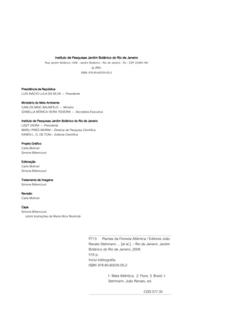 Instituto de Pesquisas Jardim Botânico do Rio de Janeiro
                 Rua Jardim Botânico 1008 - Jardim Botânico - Rio de Janeiro - RJ - CEP 22460-180
                                                    @ JBRJ
                                             ISBN 978-85-60035-05-2



Presidência da República
LUIS INÁCIO LULA DA SILVA – Presidente

Ministério do Meio Ambiente
CARLOS MINC BAUMFELD – Ministro
IZABELLA MÔNICA VEIRA TEIXEIRA – Secretária Executiva

Instituto de Pesquisas Jardim Botânico do Rio de Janeiro
LISZT VIEIRA – Presidente
MARLI PIRES MORIM – Diretora de Pesquisa Científica
KAREN L. G. DE TONI – Editoria Científica

Projeto Gráfico
Carla Molinari
Simone Bittencourt

Editoração
Carla Molinari
Simone Bittencourt

Tratamento de Imagens
Simone Bittencourt

Revisão
Carla Molinari

Capa
Simone Bittencourt,
   sobre ilustrações de Maria Alice Rezende



                                                  P713 Plantas da Floresta Atlântica / Editores João
                                                  Renato Stehmann ... [et al.]. – Rio de Janeiro: Jardim
                                                  Botânico do Rio de Janeiro, 2009.
                                                  516 p.
                                                  Inclui bibliografia.
                                                  ISBN 978-85-60035-05-2
                                                                 1. Mata Atlântica. 2. Flora. 3. Brasil. I.
                                                                 Stehmann, João Renato, ed.

                                                                                             CDD 577.35
 