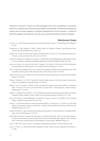 endemismo, aumentar o número de áreas protegidas, bem como compreender os processos
históricos e evolutivos que contribuíram para tamanha diversificação. Somente assim poderemos
garantir para as futuras gerações a utilização sustentada dos recursos naturais e a gestão do
patrimônio genético encontrado em uma das mais exuberantes florestas tropicais do planeta.

                                                                                                    Referências Citadas
Ab’ Sáber, A. N. 1990. Paleoclimas quartenários e pré-história da América tropical - II. Revista Brasileira de Biologia 50:
    821-831.
Andrade-Lima, D. 1966. Vegetação. In: IBGE – Instituto Brasileiro de Geografia e Estatística. Atlas Nacional do Brasil.
   Conselho Nacional de Geografia, Rio de Janeiro, 9p.
Andrade-Lima, D. 1982. Present day forest refuges in Northeastern Brazil. In: Prance, G. T. (ed.). Biological diversification in
   the tropics. Columbia University Press, New York. Pp. 245-254.
Amorim, A. M.; Thomas, W. W.; Carvalho, A. M. V. & Jardim, J. G. 2008. Floristic of the Una Biological Reserve, Bahia, Brazil. In: Thomas,
   W. W. (ed.). The Atlantic coastal forests of Northeastern Brazil. Memoirs of the New York Botanical Garden 100: 67-146.
Amorim, A. M.; Jardim, J. G.; Lopes, M. M. M.; Fiaschi, P.; Borges, R. A. X.; Perdiz, R. O. & Thomas, W. W. 2009. Angiospermas
   em remanescentes de floresta montana no sul da Bahia, Brasil. Biota Neotropica 9: 313-348.
APG - The Angiosperm Phylogeny Group. 2003. An update of the Angiosperm Phylogeny Group classification for the orders
   and families of flowering plants: APG II. Botanical Journal of the Linnean Society 141: 399–436.
Behling, H. & Lichte, M. 1997. Evidence of dry and cold climatic conditions at glacial times in tropical SE Brazil. Quaternary
    Research 48: 348–358.
Behling, H. & Negrelle, R. R. B. 2001. Tropical Rain Forest and climate dynamics of the Atlantic lowland, Southern Brazil,
    during the Late Quaternary. Quaternary Research 56: 383–389.
Behling, H.; Arz, H. W.; Patzold, J. & Wefer, G. 2002. Late Quaternary vegetational and climate dynamics in southeastern
    Brazil, inferences from marine cores GeoB 3229-2 and GeoB 3202-1. Palaeogeography, Palaeoclimatology,
    Palaeoecology 179: 227-243.
Bigarella, J. J.; Andrade-Lima, D. & Riehs, P. J. 1975. Considerações a respeito das mudanças paleoambientais na distribuição
    de algumas espécies vegetais e animais no Brasil. Anais da Academia Brasileira de Ciências 47: 411– 464.
Buck, W. R. & Goffinet, B. 2000. Morphology and classification of mosses. In: Shaw, A.J. & Goffinet, B. (eds.). Bryophyte
   biology. Cambridge University Press, New York, 476p.
Câmara, I. G. 2005. Breve história da conservação da Mata Atlântica. In: Galindo-Leal, C. & Câmara, I.G. (eds.). Mata
   Atlântica: biodiversidade, ameaças e perspectivas. Fundação SOS Mata Atlântica/Conservação Internacional, São
   Paulo/Belo Horizonte. Pp. 31-42.
Carnaval, A. & Moritz, C. 2008. Historical climate modelling predicts patterns of current biodiversity in the Brazilian Atlantic
    forest. Journal of Biogeography 35: 1187-1201.
Conservation International, Fundação SOS Mata Atlântica, Fundação Biodiversitas, Instituto de Pesquisas Ecológicas,
   Secretaria do Meio Ambiente do Estado de São Paulo & Instituto de Florestas-MG. 2000. Avaliação e ações prioritárias
   para a conservação da biodiversidade da Floresta Atlântica e Campos Sulinos. MMA/SBF, Brasília, 41p.
Dean, W. 1996. A ferro e fogo: a história e a devastação da Mata Atlântica brasileira. Cia. Letras, São Paulo, 484p.
Fiaschi, P. & Pirani, J. R. 2009. Review of plant biogeographic studies in Brazil. Journal of Systematics and Evolution 47:
    477-496.


10
 