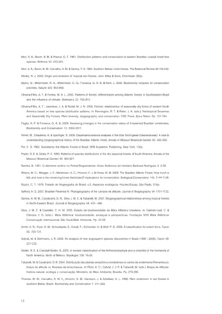 Mori, S. A.; Boom, B. M. & Prance, G. T. 1981. Distribution patterns and conservation of eastern Brazilian coastal forest tree
    species. Brittonia 33: 233-245.
Mori, S. A.; Boom, B. M.; Carvalho, A. M. & Santos, T. S. 1983. Southern Bahian moist forests. The Botanical Review 49:155-232.
Morley, R. J. 2000. Origin and evolution of tropical rain forests. John Wiley & Sons, Chichester 362p.
Myers, N.; Mittermeier, R. A.; Mittermeier, C. G.; Fonseca, G. A. B. & Kent, J. 2000. Biodiversity hotspots for conservation
   priorities. Nature 403: 853-858.
Oliveira-Filho, A. T. & Fontes, M. A. L. 2000. Patterns of floristic differentiation among Atlantic forests in Southeastern Brazil
    and the influence of climate. Biotropica 32: 793–810.
Oliveira-Filho, A. T.; Jarenkow, J. A. & Rodal, M. J. N. 2006. Floristic relationships of seasonally dry forest of eastern South
    America based on tree species distribution patterns. In: Pennington, R. T. & Rater, J. A. (eds.). Neotropical Savannas
    and Seasonally Dry Forests: Plant diversity, biogeography, and conservation. CRC Press, Boca Raton. Pp. 151-184.
Paglia, A. P. & Fonseca, G. A. B. 2009. Assessing changes in the conservation status of threatened Brazilian vertebrates.
    Biodiversity and Conservation 13: 3563-3577.
Perret, M.; Chautems, A. & Spichiger, R. 2006. Dispersal-vicariance analyses in the tribe Sinningieae (Gesneriaceae): A clue to
    understanding biogeographical history of the Brazilian Atlantic forest. Annals of Missouri Botanical Garden 93: 340–358.
Por, F. D. 1992. Sooretama: the Atlantic Forest of Brazil. SPB Academic Publishing, New York, 130p.
Prado, D. E. & Gibbs, P. E. 1993. Patterns of species distributions in the dry seasonal forests of South America. Annals of the
    Missouri Botanical Garden 80: 902-927.
Rambo, B. 1951. O elemento andino no Pinhal Riograndense. Anais Botânicos do Herbário Barbosa Rodrigues 3: 3-39.
Ribeiro, M. C.; Metzger, J. P.; Martensen, A. C.; Ponzoni, F. J. & Hirota, M. M. 2009. The Brazilian Atlantic Forest: How much is
    left, and how is the remaining forest distributed? Implications for conservation. Biological Conservation 142: 1144-1156.
Rizzini, C. T. 1979. Tratado de fitogeografia do Brasil. v.2. Aspectos ecológicos. Hucitec/Edusp, São Paulo, 374p.
Safford, H. D. 2007. Brazilian Páramos IV. Phytogeography of the campos de altitude. Journal of Biogeography 34: 1701-1722.
Santos, A. M. M.; Cavalcanti, D. R.; Silva J. M. C. & Tabarelli, M. 2007. Biogeographical relationships among tropical forests
    in North-Eastern Brazil. Journal of Biogeography 34: 437– 446.
Silva, J. M. C. & Casteleti, C. H. M. 2005. Estado da biodiversidade da Mata Atlântica brasileira. In: Galindo-Leal, C. &
     Câmara, I. G. (eds.). Mata Atlântica: biodiversidade, ameaças e perspectivas. Fundação SOS Mata Atlântica/
     Conservação Internacional, São Paulo/Belo Horizonte. Pp. 43-59.
Smith, A. R.; Pryer, K. M.; Schuettpelz, E.; Korall, P.; Schneider, H. & Wolf, P. G. 2006. A classification for extant ferns. Taxon
    55: 705-731.
Sobral, M. & Stehmann, J. R. 2009. An analysis of new angiosperm species discoveries in Brazil (1990 - 2006). Taxon 58:
    227-232.
Stotler, R. E. & Crandall-Stotler, B. 2005. A revised classification of the Anthocerotophyta and a checklist of the hornworts of
     North America, North of México. Bryologist 108: 16-26.
Tabarelli, M. & Cavalcanti, D. R. 2004. Distribuição das plantas amazônico-nordestinas no centro de endemismo Pernambuco:
   brejos de altitude vs. florestas de terras baixas. In: Pôrto, K. C.; Cabral, J. J. P. & Tabarelli, M. (eds.). Brejos de Altitude:
   história natural, ecologia e conservação. Ministério do Meio Ambiente, Brasilia. Pp. 279-290.
Thomas, W. W.; Carvalho, A. M. V.; Amorim, A. M.; Garisson, J. & Arbeláez, A. L. 1998. Plant endemism in two forests in
   southern Bahia, Brazil. Biodiversity and Conservation 7: 311-322.



12
 
