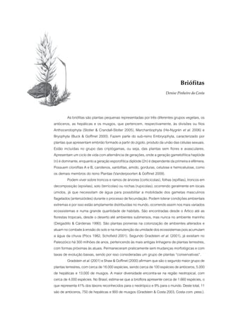 Briófitas
                                                                         Denise Pinheiro da Costa




         As briófitas são plantas pequenas representadas por três diferentes grupos vegetais, os
antóceros, as hepáticas e os musgos, que pertencem, respectivamente, às divisões ou filos
Anthocerotophyta (Stotler & Crandall-Stotler 2005), Marchantiophyta (He-Nygrén et al. 2006) e
Bryophyta (Buck & Goffinet 2000). Fazem parte do sub-reino Embryophyta, caracterizado por
plantas que apresentam embrião formado a partir do zigoto, produto da união das células sexuais.
Estão incluídas no grupo das criptógamas, ou seja, das plantas sem flores e avasculares.
Apresentam um ciclo de vida com alternância de gerações, onde a geração gametofítica haplóide
(n) é dominante, enquanto a geração esporofítica diplóide (2n) é dependente da primeira e efêmera.
Possuem clorofilas A e B, carotenos, xantofilas, amido, gorduras, celulose e hemicelulose, como
os demais membros do reino Plantae (Vanderpoorten & Goffinet 2009).
         Podem viver sobre troncos e ramos de árvores (corticícolas), folhas (epifilas), troncos em
decomposição (epíxilas), solo (terrícolas) ou rochas (rupícolas), ocorrendo geralmente em locais
úmidos, já que necessitam de água para possibilitar a mobilidade dos gametas masculinos
flagelados (anterozóides) durante o processo de fecundação. Podem tolerar condições ambientais
extremas e por isso estão amplamente distribuídas no mundo, ocorrendo assim nos mais variados
ecossistemas e numa grande quantidade de habitats. São encontradas desde o Ártico até as
florestas tropicais, desde o deserto até ambientes submersos, mas nunca no ambiente marinho
(Delgadillo & Cárdenas 1990). São plantas pioneiras na colonização de ambientes alterados e
atuam no combate à erosão do solo e na manutenção da umidade dos ecossistemas pois acumulam
a água da chuva (Pócs 1982, Schofield 2001). Segundo Gradstein et al. (2001), já existiam no
Paleozóico há 300 milhões de anos, pertencendo às mais antigas linhagens de plantas terrestres,
com formas próximas às atuais. Permaneceram praticamente sem mudanças morfológicas e com
taxas de evolução baixas, sendo por isso consideradas um grupo de plantas “conservativas”.
         Gradstein et al. (2001) e Shaw & Goffinet (2000) afirmam que são o segundo maior grupo de
plantas terrestres, com cerca de 18.000 espécies, sendo cerca de 100 espécies de antóceros, 5.000
de hepáticas e 13.000 de musgos. A maior diversidade encontra-se na região neotropical, com
cerca de 4.000 espécies. No Brasil, estima-se que a brioflora apresente cerca de 1.660 espécies, o
que representa 41% dos táxons reconhecidos para o neotrópico e 9% para o mundo. Deste total, 11
são de antóceros, 750 de hepáticas e 900 de musgos (Gradstein & Costa 2003, Costa com. pess.).
 
