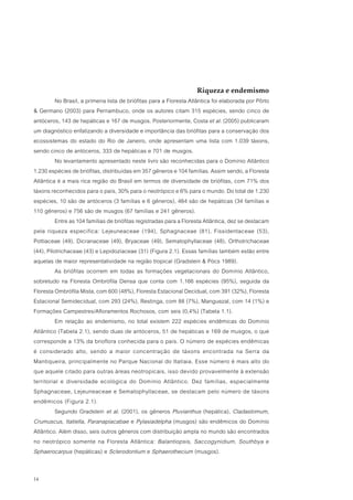 Riqueza e endemismo
          No Brasil, a primeira lista de briófitas para a Floresta Atlântica foi elaborada por Pôrto
& Germano (2003) para Pernambuco, onde os autores citam 315 espécies, sendo cinco de
antóceros, 143 de hepáticas e 167 de musgos. Posteriormente, Costa et al. (2005) publicaram
um diagnóstico enfatizando a diversidade e importância das briófitas para a conservação dos
ecossistemas do estado do Rio de Janeiro, onde apresentam uma lista com 1.039 táxons,
sendo cinco de antóceros, 333 de hepáticas e 701 de musgos.
          No levantamento apresentado neste livro são reconhecidas para o Domínio Atlântico
1.230 espécies de briófitas, distribuídas em 357 gêneros e 104 famílias. Assim sendo, a Floresta
Atlântica é a mais rica região do Brasil em termos de diversidade de briófitas, com 71% dos
táxons reconhecidos para o país, 30% para o neotrópico e 6% para o mundo. Do total de 1.230
espécies, 10 são de antóceros (3 famílias e 6 gêneros), 464 são de hepáticas (34 famílias e
110 gêneros) e 756 são de musgos (67 famílias e 241 gêneros).
          Entre as 104 famílias de briófitas registradas para a Floresta Atlântica, dez se destacam
pela riqueza específica: Lejeuneaceae (194), Sphagnaceae (81), Fissidentaceae (53),
Pottiaceae (49), Dicranaceae (49), Bryaceae (49), Sematophyllaceae (48), Orthotrichaceae
(44), Pilotrichaceae (43) e Lepidoziaceae (31) (Figura 2.1). Essas famílias também estão entre
aquelas de maior representatividade na região tropical (Gradstein & Pócs 1989).
          As briófitas ocorrem em todas as formações vegetacionais do Domínio Atlântico,
sobretudo na Floresta Ombrófila Densa que conta com 1.166 espécies (95%), seguida da
Floresta Ombrófila Mista, com 600 (48%), Floresta Estacional Decidual, com 391 (32%), Floresta
Estacional Semidecidual, com 293 (24%), Restinga, com 88 (7%), Manguezal, com 14 (1%) e
Formações Campestres/Afloramentos Rochosos, com seis (0,4%) (Tabela 1.1).
          Em relação ao endemismo, no total existem 222 espécies endêmicas do Domínio
Atlântico (Tabela 2.1), sendo duas de antóceros, 51 de hepáticas e 169 de musgos, o que
corresponde a 13% da brioflora conhecida para o país. O número de espécies endêmicas
é considerado alto, sendo a maior concentração de táxons encontrada na Serra da
Mantiqueira, principalmente no Parque Nacional do Itatiaia. Esse número é mais alto do
que aquele citado para outras áreas neotropicais, isso devido provavelmente à extensão
territorial e diversidade ecológica do Domínio Atlântico. Dez famílias, especialmente
Sphagnaceae, Lejeuneaceae e Sematophyllaceae, se destacam pelo número de táxons
endêmicos (Figura 2.1).
          Segundo Gradstein et al. (2001), os gêneros Pluvianthus (hepática), Cladastomum,
Crumuscus, Itatiella, Paranapiacabae e Pylasiadelpha (musgos) são endêmicos do Domínio
Atlântico. Além disso, seis outros gêneros com distribuição ampla no mundo são encontrados
no neotrópico somente na Floresta Atlântica: Balantiopsis, Saccogynidium, Southbya e
Sphaerocarpus (hepáticas) e Sclerodontium e Sphaerothecium (musgos).


14
 