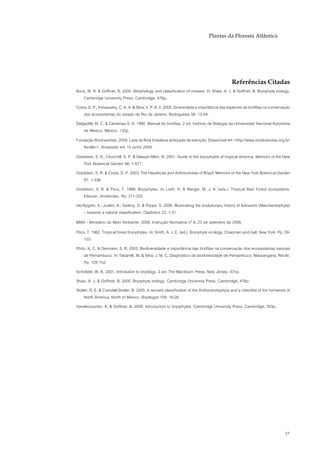 Plantas da Floresta Atlântica




                                                                                             Referências Citadas
Buck, W. R. & Goffinet, B. 2000. Morphology and classification of mosses. In: Shaw, A. J. & Goffinet, B. Bryophyte biology.
   Cambridge University Press, Cambridge, 476p.
Costa, D. P.; Imbassahy, C. A. A. & Silva, V. P. A. V. 2005. Diversidade e importância das espécies de briófitas na conservação
    dos ecossistemas do estado do Rio de Janeiro. Rodriguésia 56: 13-49.
Delgadillo M. C. & Cárdenas S. A. 1990. Manual de briofitas. 2 ed. Instituto de Biología da Universidad Nacional Autonoma
    de Mexico, México, 135p.
Fundação Biodiversitas. 2009. Lista da flora brasileira ameçada de extinção. Disponível em <http://www.biodiversitas.org.br/
   floraBr/>. Acessado em 15 junho 2009.
Gradstein, S. R.; Churchill, S. P. & Salazar-Allen, N. 2001. Guide to the bryophytes of tropical America. Memoirs of the New
   York Botanical Garden 86: 1-577.
Gradstein, S. R. & Costa, D. P. 2003. The Hepaticae and Anthocerotae of Brazil. Memoirs of the New York Botanical Garden
   87: 1-336.
Gradstein, S. R. & Pócs, T. 1989. Bryophytes. In: Lieth, H. & Werger, M. J. A. (eds.). Tropical Rain Forest ecosystems.
   Elsevier, Amsterdan. Pp. 311-325.
He-Nygrén, X.; Juslén, A.; Gelnny, D. & Piippo, S. 2006. Illuminating the evolutionary history of liverworts (Marchantiophyta)
   – towards a natural classification. Cladistics 22: 1-31.
MMA - Ministério do Meio Ambiente. 2008. Instrução Normativa nº 6, 23 de setembro de 2008.
Pócs, T. 1982. Tropical forest bryophytes. In: Smith, A. J. E. (ed.). Bryophyte ecology. Chapman and Hall, New York. Pp. 59-
   103.
Pôrto, K. C. & Germano, S. R. 2003. Biodiversidade e importância das briófitas na conservação dos ecossistemas naturais
    de Pernambuco. In: Tabarelli, M. & Silva, J. M. C. Diagnóstico da biodiversidade de Pernambuco. Massangana, Recife.
    Pp. 125-152.
Schofield, W. B. 2001. Introdution to bryology. 2 ed. The Blackburn Press, New Jersey, 431p.
Shaw, A. J. & Goffinet, B. 2000. Bryophyte biology. Cambridge University Press, Cambridge, 476p.
Stotler, R. E. & Crandall-Stotler, B. 2005. A revised classification of the Anthocerotophyta and a checklist of the hornworts of
     North America, North of Mexico. Bryologist 108: 16-26.
Vanderpoorten, A. & Goffinet, B. 2009. Introduction to bryophytes. Cambridge University Press, Cambridge, 303p.




                                                                                                                             17
 